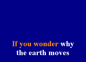 If you wonder why
the earth moves