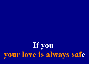 If you
your love is always safe