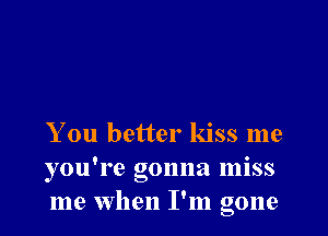 You better kiss me
you're gonna miss
me when I'm gone