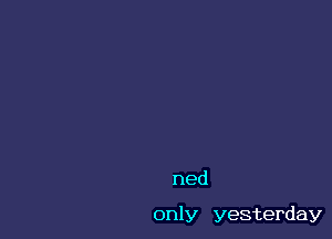 ned

only yesterday