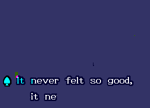 Q It never felt so good,

it me