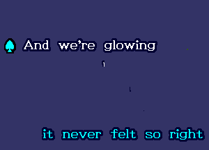 Q And weTe glowing

it never felt so right