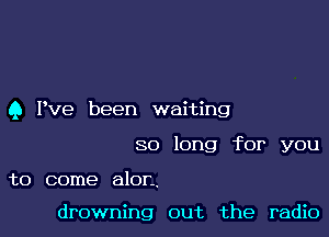 Q Pve been waiting

so long for you

to come alon.

drowning out the radio