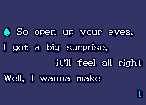 Q So open up your eyes,
I got a big surprise,
i1fll feel all right

Well, I wanna make