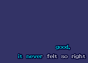 good,

it never felt so right