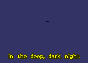 in the deep, dark night