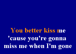 You better kiss me
'cause you're gonna
miss me when I'm gone