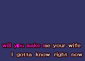 will you make me your wife

I gotta know right now