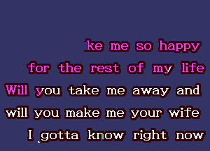 ke me so happy

for the rest of my life
Will you take me away and
will you make me your wife

I-gotta know right now