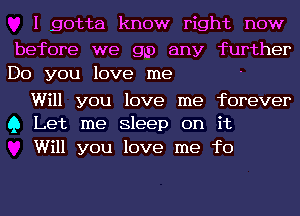 I gotta know right now

before we go any further
Do you love me

Will you love me forever
Q Let me Sleep on it

Will you love me fo