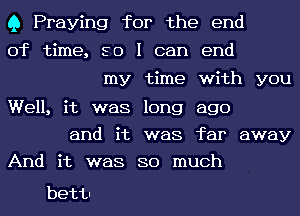 Q Praying for the end
of time, so I can end

my time with you
Well, it was long ago

and it was far away
And it was so much

bett