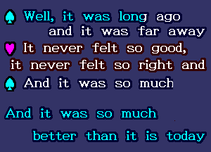 Q Well, it was long ago
and it was far away

It never felt so good,
it never felt so right and

Q And it was so much

And it was so much

better than it is today