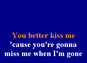 You better kiss me
'cause you're gonna
miss me when I'm gone