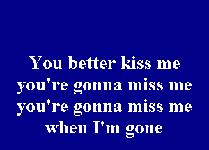 You better kiss me

you're gonna miss me
you're gonna miss me
when I'm gone