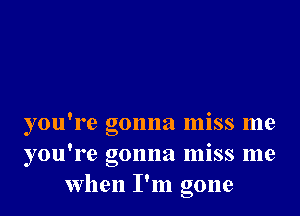 you're gonna miss me
you're gonna miss me
when I'm gone