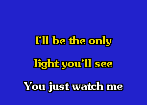 I'll be the only

light you'll see

You just watch me