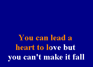 You can lead a
heart to love but
you can't make it fall