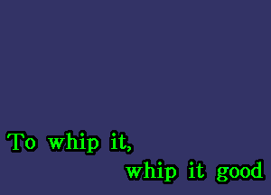 To Whip it,
whip it good