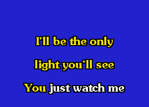 I'll be the only

light you'll see

You just watch me