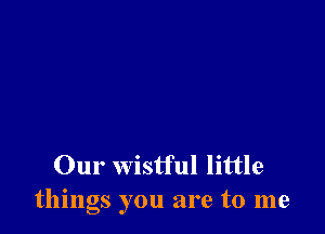 Our wistful little
things you are to me