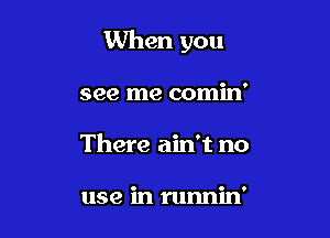 When you

see me comin'
There ain't no

use in runnin'