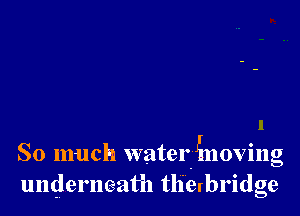 So much waterinoving
underneath tlierbridge