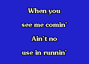 When you

see me comin'
Ain't no

use in runnin'