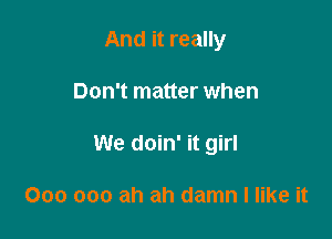 And it really

Don't matter when

We doin' it girl

000 000 ah ah damn I like it