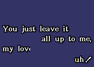 You just leave it

all up to me,

my low

uh I