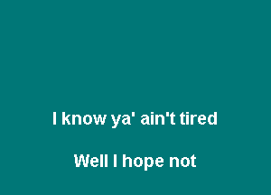 I know ya' ain't tired

Well I hope not