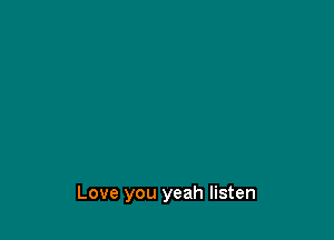 Love you yeah listen