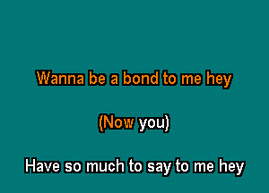 Wanna be a bond to me hey

(Now you)

Have so much to say to me hey