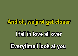 And oh, we just get closer

lfall in love all over

Everytime I look at you