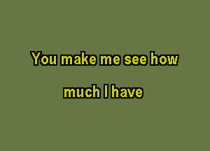 You make me see how

much I have