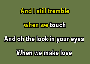 And I still tremble

when we touch

And oh the look in your eyes

When we make love