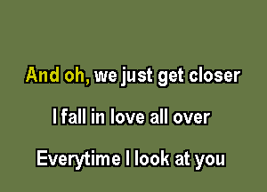 And oh, we just get closer

lfall in love all over

Everytime I look at you