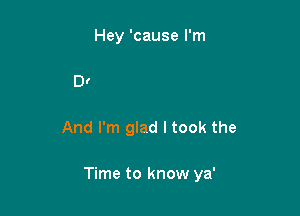 Hey and I really
Do adore ya'

And I'm glad I took the

Time to know ya'