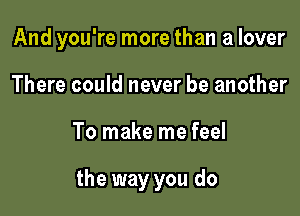 And you're more than a lover

There could never be another
To make me feel

the way you do