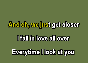 And oh, we just get closer

lfall in love all over

Everytime I look at you