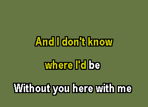 And I don't know

where I'd be

Without you here with me