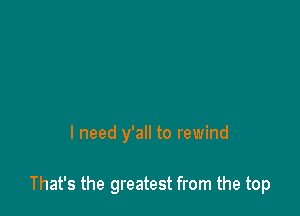 I need y'all to rewind

That's the greatest from the top