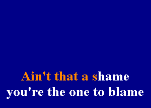 Ain't that a shame
you're the one to blame