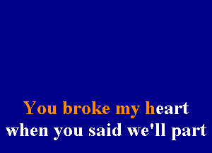 You broke my heart
when you said we'll part