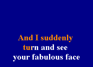 And I suddenly
turn and see
your fabulous face