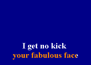 I get no kick
your fabulous face