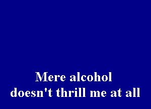 Mere alcohol
doesn't thrill me at all