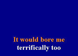 It would bore me
terrifically too