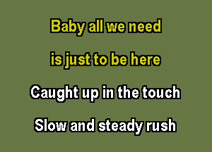 Baby all we need
is just to be here

Caught up in the touch

Slow and steady rush