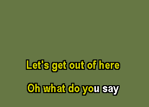 Let's get out of here

Oh what do you say