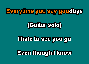 Everytime you say goodbye
(Guitar solo)

lhate to see you go

Even though I know